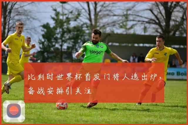 比利时世界杯首发门将人选出炉,备战安排引关注