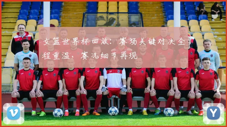 女篮世界杯回放：赛场关键对决全程重温，赛况细节再现