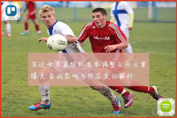 亚运会男篮球队名单调整合并方案曝光 备战影响与阵容变化解析