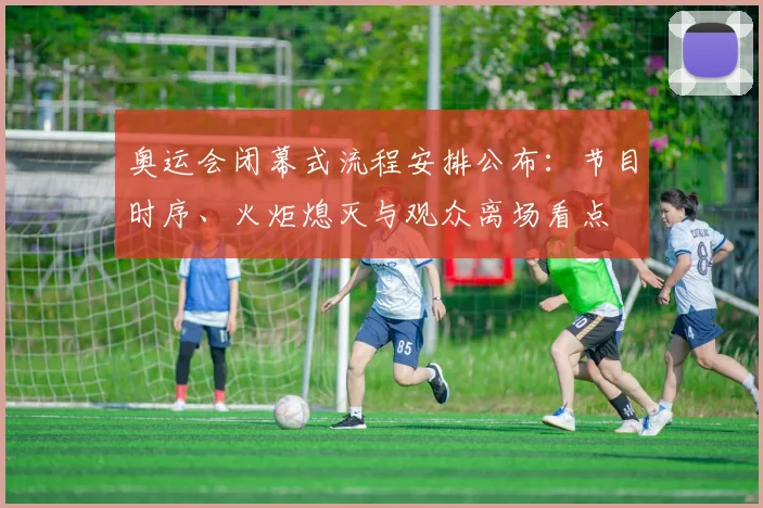 奥运会闭幕式流程安排公布:节目时序、火炬熄灭与观众离场看点