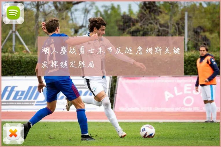 湖人鏖战勇士末节反超 詹姆斯关键发挥锁定胜局