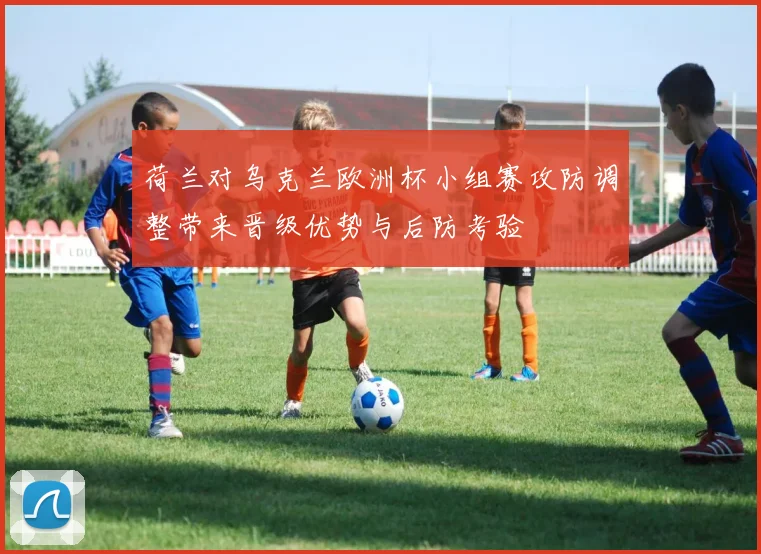 荷兰对乌克兰欧洲杯小组赛攻防调整带来晋级优势与后防考验