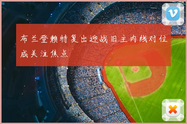 布兰登赖特复出迎战旧主内线对位成关注焦点
