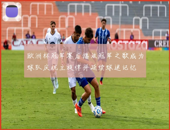 欧洲杯冠军赛后播放冠军之歌成为球队庆祝主旋律并延续球迷记忆