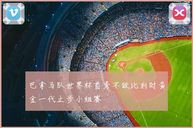 巴拿马队世界杯首秀不敌比利时黄金一代止步小组赛
