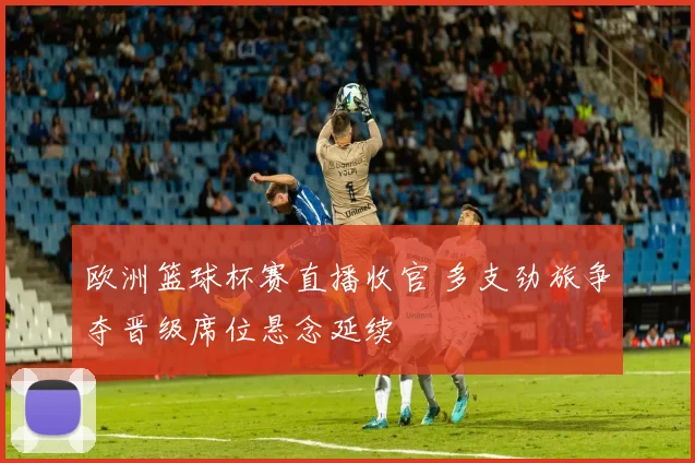 欧洲篮球杯赛直播收官 多支劲旅争夺晋级席位悬念延续