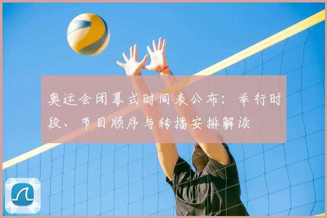 奥运会闭幕式时间表公布：举行时段、节目顺序与转播安排解读