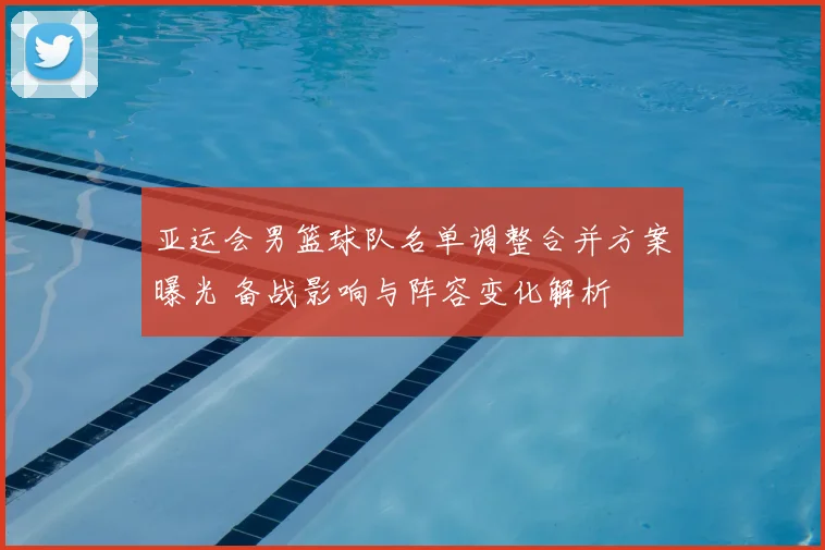 亚运会男篮球队名单调整合并方案曝光 备战影响与阵容变化解析