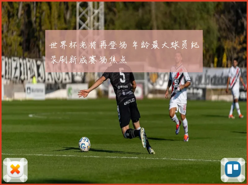 世界杯老将再登场 年龄最大球员纪录刷新成赛场焦点