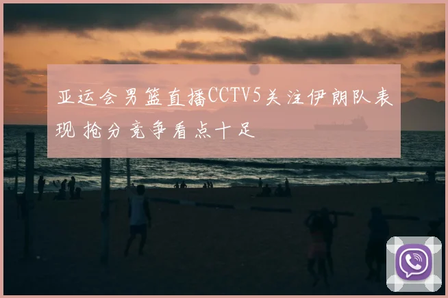 亚运会男篮直播CCTV5关注伊朗队表现 抢分竞争看点十足