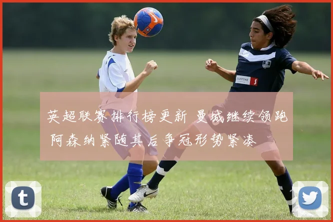 英超联赛排行榜更新 曼城继续领跑 阿森纳紧随其后争冠形势紧凑