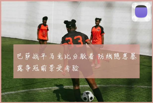 巴萨战平马竞比分胶着 防线隐患暴露争冠前景受考验