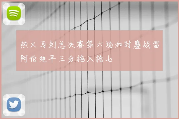 热火马刺总决赛第六场加时鏖战雷阿伦绝平三分拖入抢七