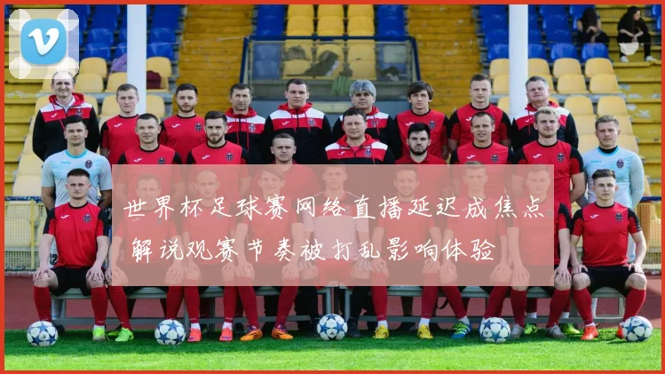 世界杯足球赛网络直播延迟成焦点 解说观赛节奏被打乱影响体验