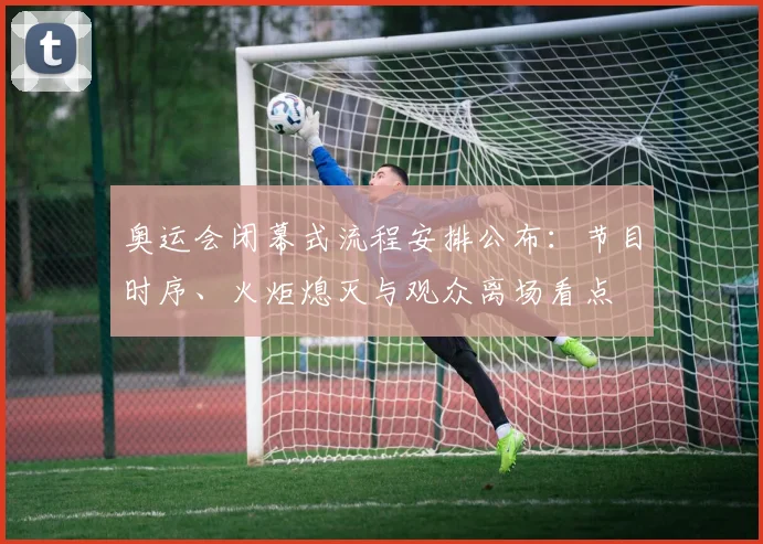 奥运会闭幕式流程安排公布：节目时序、火炬熄灭与观众离场看点