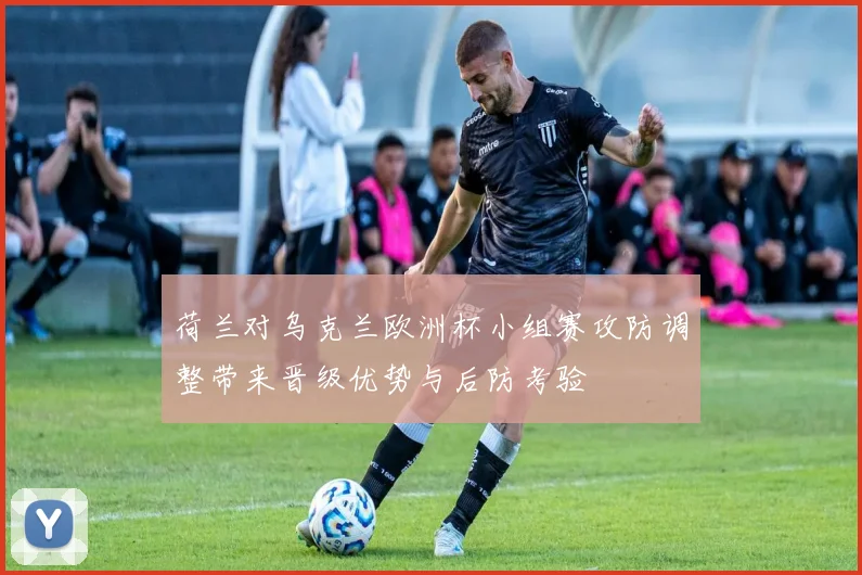 荷兰对乌克兰欧洲杯小组赛攻防调整带来晋级优势与后防考验