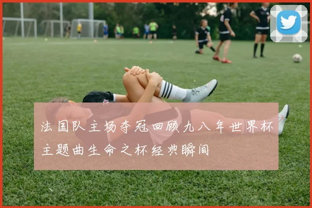 法国队主场夺冠回顾九八年世界杯主题曲生命之杯经典瞬间
