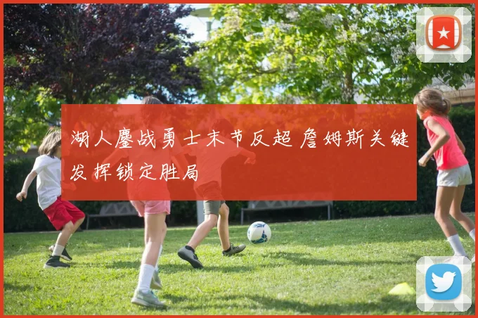 湖人鏖战勇士末节反超 詹姆斯关键发挥锁定胜局