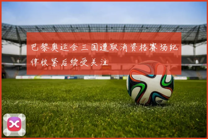 巴黎奥运会三国遭取消资格赛场纪律收紧后续受关注