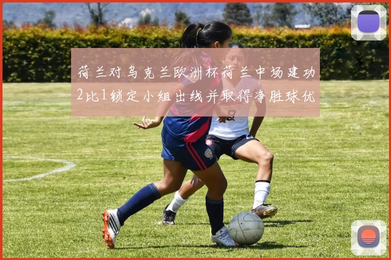 荷兰对乌克兰欧洲杯荷兰中场建功2比1锁定小组出线并取得净胜球优势