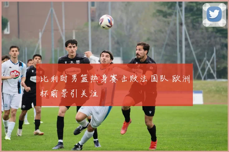 比利时男篮热身赛击败法国队 欧洲杯前景引关注