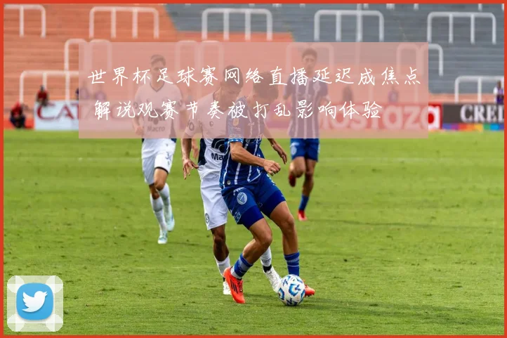 世界杯足球赛网络直播延迟成焦点 解说观赛节奏被打乱影响体验