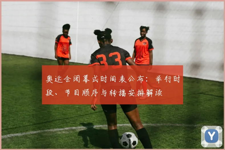 奥运会闭幕式时间表公布:举行时段、节目顺序与转播安排解读